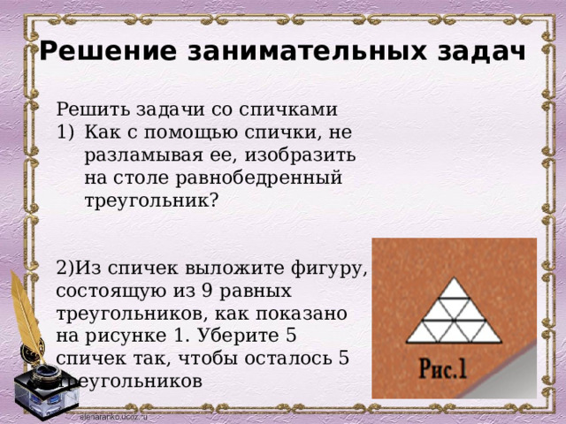 Решение занимательных задач     Решить задачи со спичками Как с помощью спички, не разламывая ее, изобразить на столе равнобедренный треугольник?   2)Из спичек выложите фигуру, состоящую из 9 равных треугольников, как показано на рисунке 1. Уберите 5 спичек так, чтобы осталось 5 треугольников 