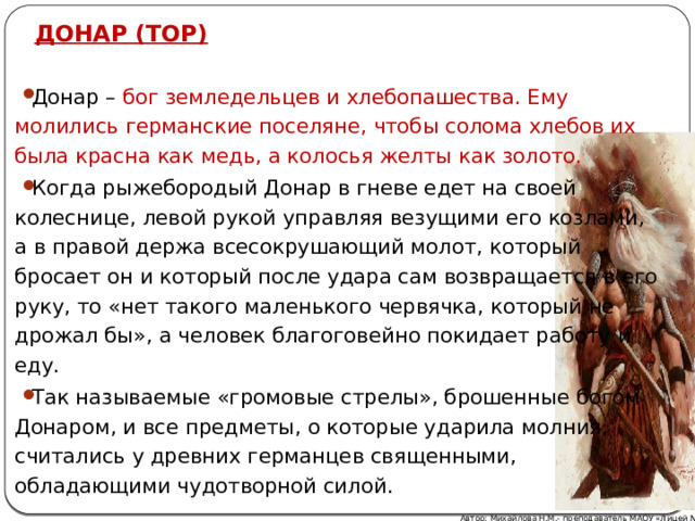 ДОНАР (ТОР) Донар – бог земледельцев и хлебопашества. Ему молились германские поселяне, чтобы солома хлебов их была красна как медь, а колосья желты как золото.  Когда рыжебородый Донар в гневе едет на своей колеснице, левой рукой управляя везущими его козлами, а в правой держа всесокрушающий молот, который бросает он и который после удара сам возвращается в его руку, то «нет такого маленького червячка, который не дрожал бы», а человек благоговейно покидает работу и еду.  Так называемые «громовые стрелы», брошенные богом Донаром, и все предметы, о которые ударила молния, считались у древних германцев священными, обладающими чудотворной силой. Автор: Михайлова Н.М.- преподаватель МАОУ «Лицей № 21» 