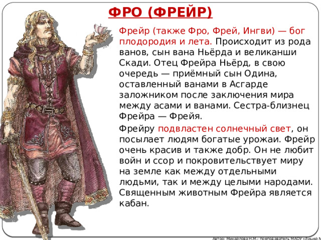 ФРО (ФРЕЙР) Фрейр (также Фро, Фрей, Ингви) — бог плодородия и лета. Происходит из рода ванов, сын вана Ньёрда и великанши Скади. Отец Фрейра Ньёрд, в свою очередь — приёмный сын Одина, оставленный ванами в Асгарде заложником после заключения мира между асами и ванами. Сестра-близнец Фрейра — Фрейя. Фрейру подвластен солнечный свет , он посылает людям богатые урожаи. Фрейр очень красив и также добр. Он не любит войн и ссор и покровительствует миру на земле как между отдельными людьми, так и между целыми народами. Священным животным Фрейра является кабан. Автор: Михайлова Н.М.- преподаватель МАОУ «Лицей № 21» 