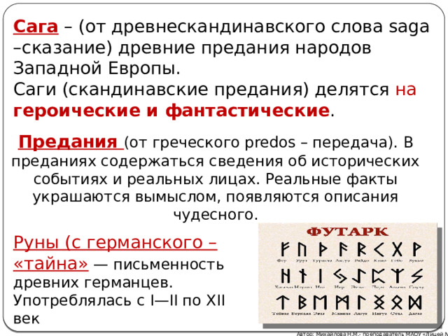 Сага – (от древнескандинавского слова saga –сказание) древние предания народов Западной Европы. Саги (скандинавские предания) делятся на героические и фантастические . Предания (от греческого predos – передача). В преданиях содержаться сведения об исторических событиях и реальных лицах. Реальные факты украшаются вымыслом, появляются описания чудесного. Руны (с германского – «тайна» — письменность древних германцев. Употреблялась с I—II по XII век Автор: Михайлова Н.М.- преподаватель МАОУ «Лицей № 21» 