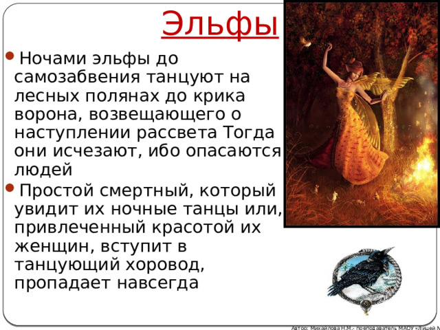Эльфы Ночами эльфы до самозабвения танцуют на лесных полянах до крика ворона, возвещающего о наступлении рассвета Тогда они исчезают, ибо опасаются людей Простой смертный, который увидит их ночные танцы или, привлеченный красотой их женщин, вступит в танцующий хоровод, пропадает навсегда Автор: Михайлова Н.М.- преподаватель МАОУ «Лицей № 21» 