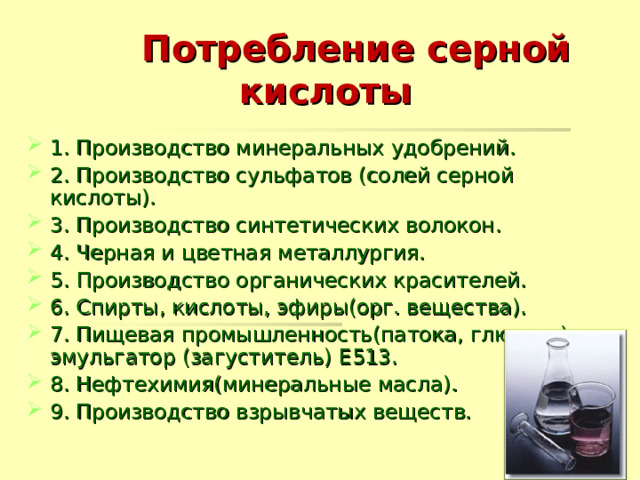  Потребление серной  кислоты 1. Производство минеральных удобрений. 2. Производство сульфатов (солей серной кислоты). 3. Производство синтетических волокон. 4. Черная и цветная металлургия. 5. Производство органических красителей. 6. Спирты, кислоты, эфиры(орг. вещества). 7. Пищевая промышленность(патока, глюкоза), эмульгатор (загуститель) Е513. 8. Нефтехимия(минеральные масла). 9. Производство взрывчатых веществ.  