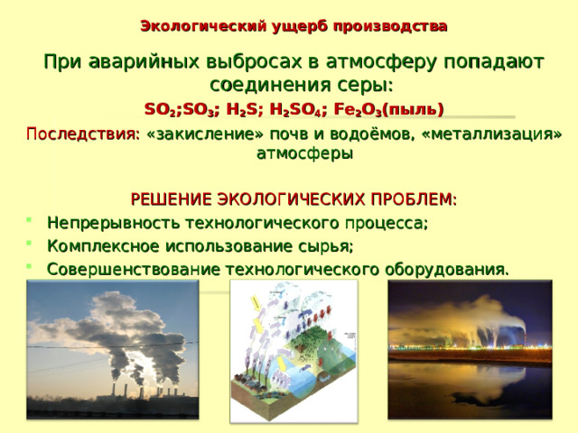 Экологический ущерб производства При аварийных выбросах в атмосферу попадают соединения серы: SO 2 ;SO 3 ; H 2 S; H 2 SO 4 ; Fe 2 O 3 (пыль) Последствия: «закисление» почв и водоёмов, «металлизация» атмосферы РЕШЕНИЕ ЭКОЛОГИЧЕСКИХ ПРОБЛЕМ: Непрерывность технологического процесса; Комплексное использование сырья; Совершенствование технологического оборудования.  