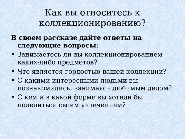 Как вы относитесь к коллекционированию? В своем рассказе дайте ответы на следующие вопросы: Занимаетесь ли вы коллекционированием каких-либо предметов? Что является гордостью вашей коллекции? С какими интересными людьми вы познакомились, занимаясь любимым делом? С кем и в какой форме вы хотели бы поделиться своим увлечением? 