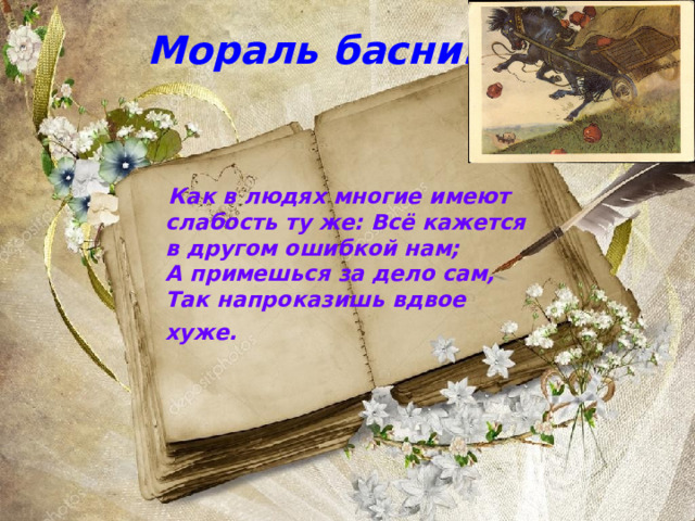 Мораль басни:  Как в людях многие имеют слабость ту же: Всё кажется в другом ошибкой нам;  А примешься за дело сам,  Так напроказишь вдвое хуже. 