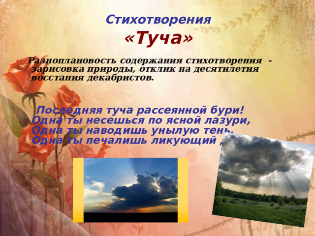 Стихотворения  «Туча»  Разноплановость содержания стихотворения - зарисовка природы, отклик на десятилетия восстания декабристов.    Последняя туча рассеянной бури!  Одна ты несешься по ясной лазури,  Одна ты наводишь унылую тень,  Одна ты печалишь ликующий день. 