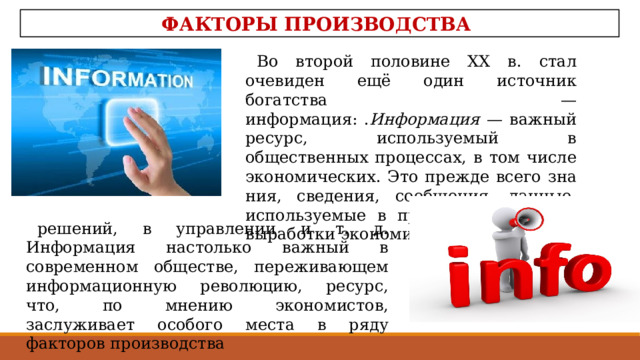 ФАКТОРЫ ПРОИЗВОДСТВА Во второй половине XX в. стал очевиден ещё один источ­ник богатства — информация: . Информация — важный ресурс, используемый в общественных процессах, в том числе экономических. Это прежде всего зна­ния, сведения, сообщения, данные, используемые в процессе анализа и выработки экономических решений, в управлении и т. д. Информация настолько важный в современном обще­стве, переживающем информационную революцию, ресурс, что, по мнению экономистов, заслуживает особого места в ряду факторов производства 