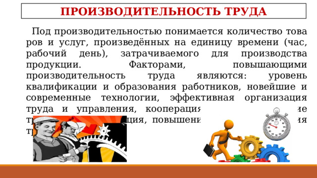 ПРОИЗВОДИТЕЛЬНОСТЬ ТРУДА Под производительностью понимается количество това­ров и услуг, произведённых на единицу времени (час, рабо­чий день), затрачиваемого для производства продукции. Факторами, повышающими производительность труда являются: уровень квалификации и образования работников, новейшие и современные технологии, эффективная организация труда и управления, кооперация труда, разделение труда и специализация, повышение капиталовложения труда 