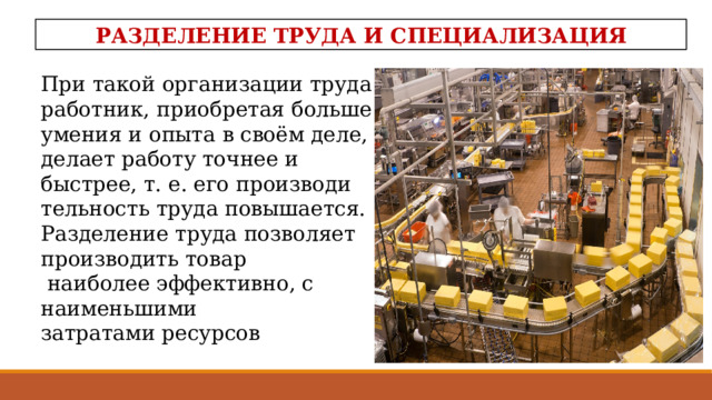РАЗДЕЛЕНИЕ ТРУДА И СПЕЦИАЛИЗАЦИЯ При такой организации тру­да работник, приобретая больше умения и опыта в своём деле, делает работу точнее и быстрее, т. е. его производи­тельность труда повышается. Разделение труда позволяет производить товар  наиболее эффективно, с наименьшими затратами ресурсов  