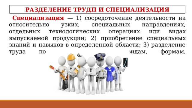 РАЗДЕЛЕНИЕ ТРУДП И СПЕЦИАЛИЗАЦИЯ Специализация  — 1) сосредоточение деятельности на относительно узких, специальных направлениях, отдельных технологических операциях или видах выпускаемой продукции; 2) приобретение специальных знаний и навыков в определенной области; 3) разделение труда по его отдельным видам, формам.     