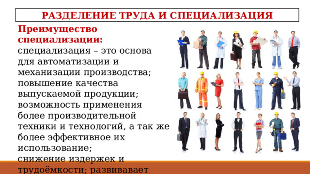 РАЗДЕЛЕНИЕ ТРУДА И СПЕЦИАЛИЗАЦИЯ Преимущество специализации:  специализация – это основа для автоматизации и механизации производства; повышение качества выпускаемой продукции; возможность применения более производительной техники и технологий, а так же более эффективное их использование; снижение издержек и трудоёмкости; развивавает стандартизацию и унификацию производства   