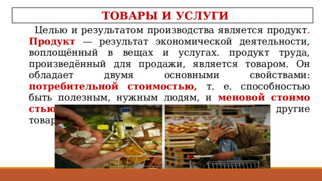 ТОВАРЫ И УСЛУГИ Целью и результатом производства является продукт . Продукт — результат экономической деятельности, воплощённый в вещах и услугах. продукт труда, произведённый для продажи, является товаром. Он обладает двумя основными свойствами: потребительной стоимостью, т. е. способно­стью быть полезным, нужным людям, и меновой стоимо­стью, т. е. способностью обмениваться на другие товары .  