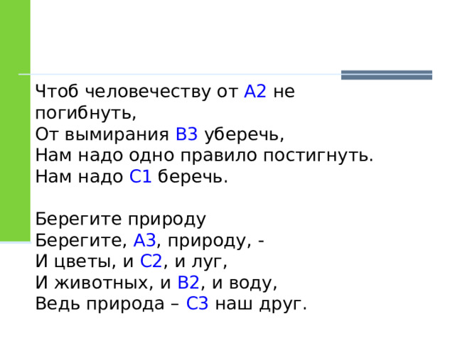 Чтоб человечеству от А2 не погибнуть, От вымирания В3 уберечь, Нам надо одно правило постигнуть. Нам надо С1 беречь. Берегите природу Берегите, А3 , природу, - И цветы, и С2 , и луг, И животных, и В2 , и воду, Ведь природа – С3 наш друг. 