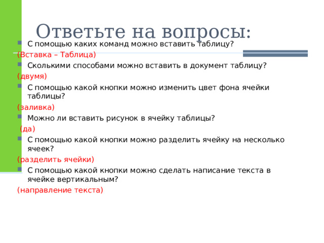 Ответьте на вопросы: С помощью каких команд можно вставить таблицу? (Вставка – Таблица) Сколькими способами можно вставить в документ таблицу? (двумя) С помощью какой кнопки можно изменить цвет фона ячейки таблицы? (заливка) Можно ли вставить рисунок в ячейку таблицы?  (да) С помощью какой кнопки можно разделить ячейку на несколько ячеек? (разделить ячейки) С помощью какой кнопки можно сделать написание текста в ячейке вертикальным? (направление текста) 