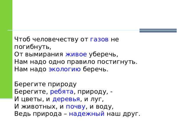 Чтоб человечеству от газов не погибнуть, От вымирания живое уберечь, Нам надо одно правило постигнуть. Нам надо экологию беречь. Берегите природу Берегите, ребята , природу, - И цветы, и деревья , и луг, И животных, и почву , и воду, Ведь природа – надежный наш друг. 