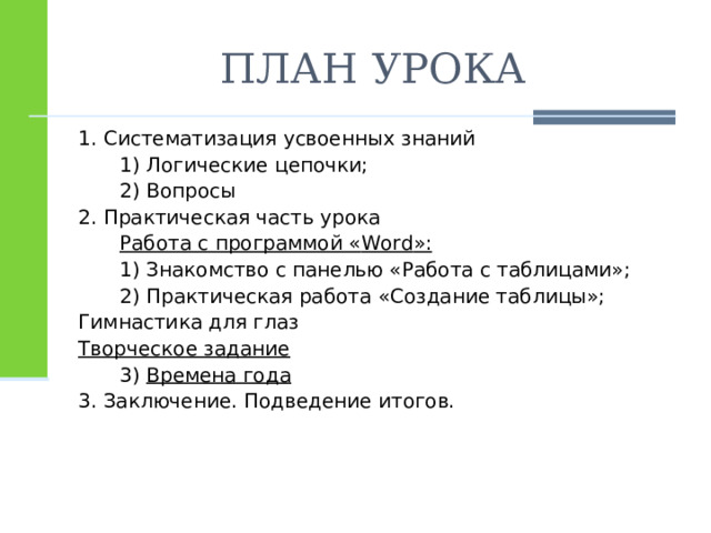ПЛАН УРОКА 1. Систематизация усвоенных знаний  1) Логические цепочки;  2) Вопросы 2. Практическая часть урока  Работа с программой « Word »:  1) Знакомство с панелью «Работа с таблицами»;  2) Практическая работа «Создание таблицы»; Гимнастика для глаз Творческое задание  3) Времена года 3. Заключение. Подведение итогов. 