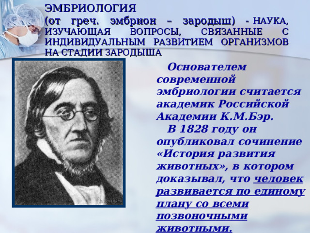 ЭМБРИОЛОГИЯ  (от греч. эмбрион – зародыш) -  НАУКА, ИЗУЧАЮЩАЯ ВОПРОСЫ, СВЯЗАННЫЕ С ИНДИВИДУАЛЬНЫМ РАЗВИТИЕМ ОРГАНИЗМОВ НА СТАДИИ ЗАРОДЫША  Основателем современной эмбриологии считается академик Российской Академии К.М.Бэр.  В 1828 году он опубликовал сочинение «История развития животных», в котором доказывал, что человек развивается по единому плану со всеми позвоночными животными. 