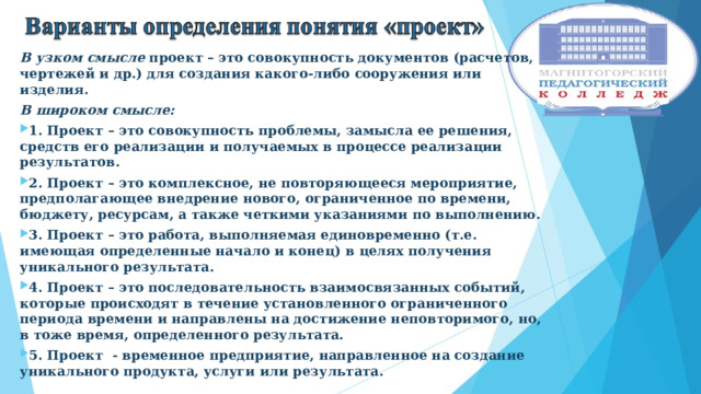 В узком смысле проект – это совокупность документов (расчетов, чертежей и др.) для создания какого-либо сооружения или изделия. В широком смысле: 1. Проект – это совокупность проблемы, замысла ее решения, средств его реализации и получаемых в процессе реализации результатов. 2. Проект – это комплексное, не повторяющееся мероприятие, предполагающее внедрение нового, ограниченное по времени, бюджету, ресурсам, а также четкими указаниями по выполнению. 3. Проект – это работа, выполняемая единовременно (т.е. имеющая определенные начало и конец) в целях получения уникального результата. 4. Проект – это последовательность взаимосвязанных событий, которые происходят в течение установленного ограниченного периода времени и направлены на достижение неповторимого, но, в тоже время, определенного результата. 5. Проект - временное предприятие, направленное на создание уникального продукта, услуги или результата.  