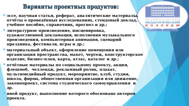эссе, научная статья, реферат, аналитические материалы, отчёты о проведённых исследованиях, стендовый доклад, учебное пособие, справочник, прогноз и др.; литературное произведение, инсценировка, художественной декламация, исполнения музыкального произведения, компьютерная анимация, сценарий праздника, фестиваля, игры и др.; материальный объект, оформление помещения или организация пространства, макет, чертеж, конструкторское изделие, бизнес-план, карта, атлас, каталог и др.; отчётные материалы по социальному проекту, акция, флешмоб, челлендж, рекламный ролик, плакат, мультимедийный продукт, мероприятие, клуб, студия, школа, фирма, общественная организация или движение, законопроект, система студенческого самоуправления и др. иной продукт, выполнение которого обосновано автором проекта.  