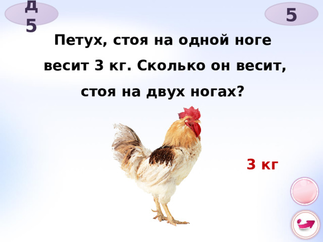д 5 5 Петух, стоя на одной ноге весит 3 кг. Сколько он весит, стоя на двух ногах? 3 кг 