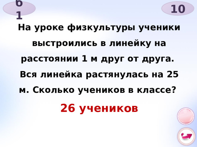 б 1 10 На уроке физкультуры ученики выстроились в линейку на расстоянии 1 м друг от друга. Вся линейка растянулась на 25 м. Сколько учеников в классе? 26 учеников 