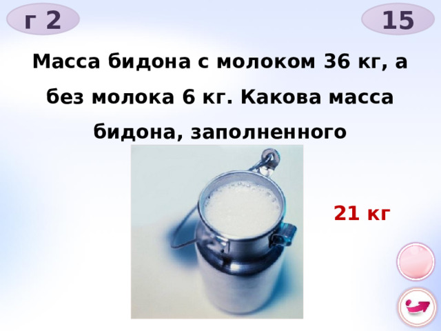 г 2 15 Масса бидона с молоком 36 кг, а без молока 6 кг. Какова масса бидона, заполненного наполовину? 21 кг 