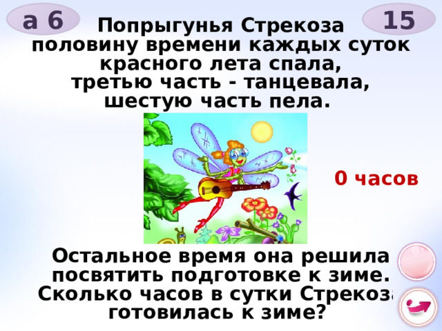 15 а 6 Попрыгунья Стрекоза половину времени каждых суток красного лета спала, третью часть - танцевала, шестую часть пела.       Остальное время она решила посвятить подготовке к зиме. Сколько часов в сутки Стрекоза готовилась к зиме? 0 часов 