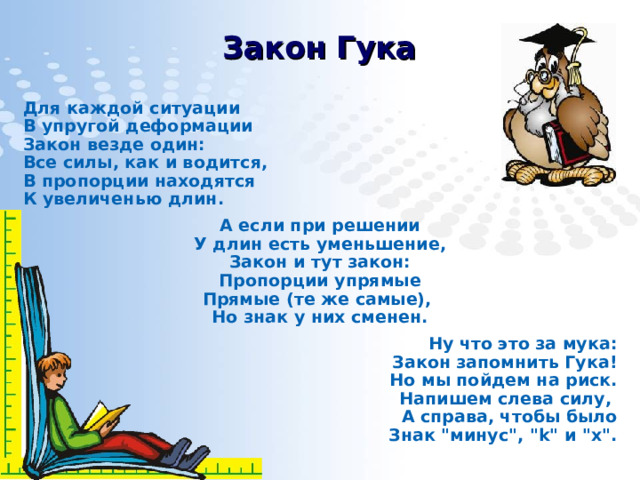 Закон Гука Для каждой ситуации  В упругой деформации  Закон везде один:  Все силы, как и водится,  В пропорции находятся  К увеличенью длин. А если при решении  У длин есть уменьшение,  Закон и тут закон:  Пропорции упрямые  Прямые (те же самые),  Но знак у них сменен. Ну что это за мука:  Закон запомнить Гука!  Но мы пойдем на риск.  Напишем слева силу,  А справа, чтобы было  Знак 