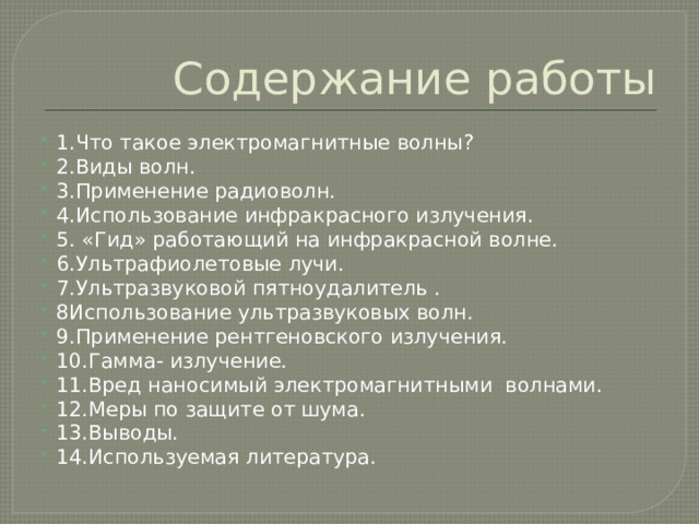 Содержание работы 1.Что такое электромагнитные волны? 2.Виды волн. 3.Применение радиоволн. 4.Использование инфракрасного излучения. 5. «Гид» работающий на инфракрасной волне. 6.Ультрафиолетовые лучи. 7.Ультразвуковой пятноудалитель . 8Использование ультразвуковых волн. 9.Применение рентгеновского излучения. 10.Гамма- излучение. 11.Вред наносимый электромагнитными волнами. 12.Меры по защите от шума. 13.Выводы. 14.Используемая литература. 