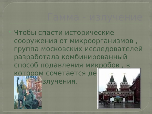 Гамма - излучение Чтобы спасти исторические сооружения от микроорганизмов , группа московских исследователей разработала комбинированный способ подавления микробов , в котором сочетается действие гамма излучения. 