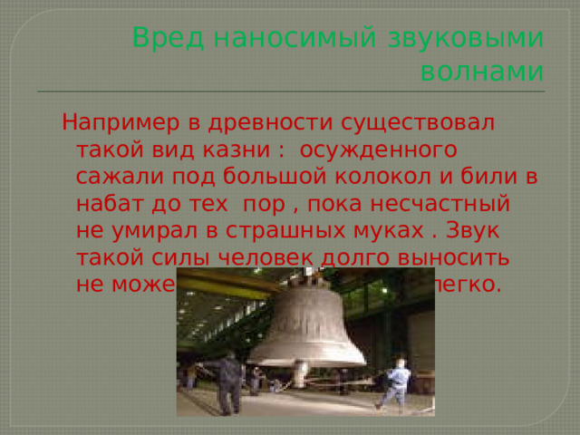 Вред наносимый звуковыми волнами Например в древности существовал такой вид казни : осужденного сажали под большой колокол и били в набат до тех пор , пока несчастный не умирал в страшных муках . Звук такой силы человек долго выносить не может . А создать его так легко. 