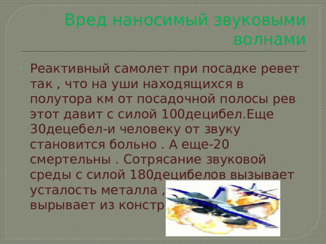 Вред наносимый звуковыми волнами Реактивный самолет при посадке ревет так , что на уши находящихся в полутора км от посадочной полосы рев этот давит с силой 100децибел.Еще 30децебел-и человеку от звуку становится больно . А еще-20 смертельны . Сотрясание звуковой среды с силой 180децибелов вызывает усталость металла , а 190децибелов вырывает из конструкции заклепки. 