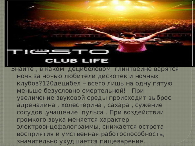 Знайте , в каком децибеловом глинтвейне варятся ночь за ночью любители дискотек и ночных клубов?120децибел – всего лишь на одну пятую меньше безусловно смертельной! При увеличение звуковой среды происходит выброс адреналина , холестерина , сахара , сужение сосудов ,учащение пульса . При воздействии громкого звука меняется характер электроэнцефалограммы, снижается острота восприятия и умственная работоспособность, значительно ухудшается пищеварение. 
