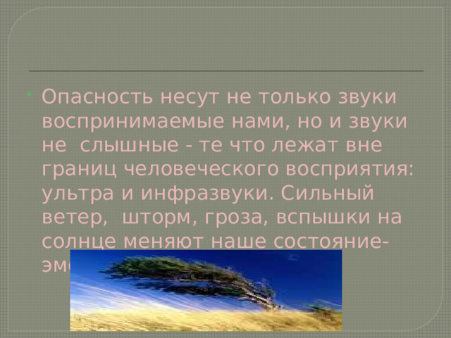Опасность несут не только звуки воспринимаемые нами, но и звуки не слышные - те что лежат вне границ человеческого восприятия: ультра и инфразвуки. Сильный ветер, шторм, гроза, вспышки на солнце меняют наше состояние- эмоциональное. 