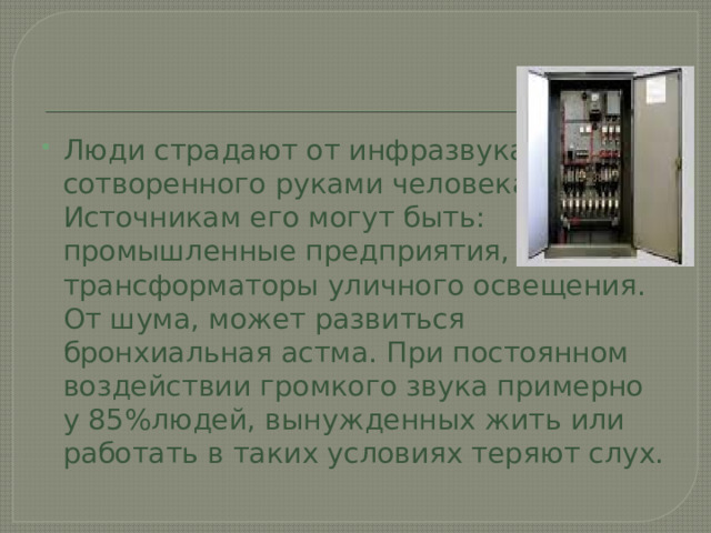 Люди страдают от инфразвука, сотворенного руками человека. Источникам его могут быть: промышленные предприятия, трансформаторы уличного освещения. От шума, может развиться бронхиальная астма. При постоянном воздействии громкого звука примерно у 85%людей, вынужденных жить или работать в таких условиях теряют слух. 