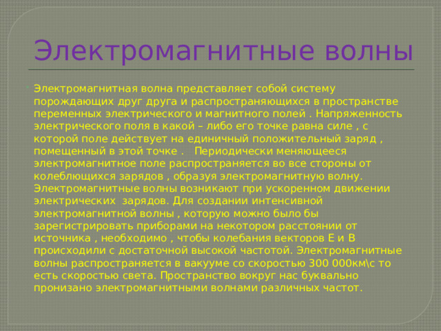 Электромагнитные волны Электромагнитная волна представляет собой систему порождающих друг друга и распространяющихся в пространстве переменных электрического и магнитного полей . Напряженность электрического поля в какой – либо его точке равна силе , с которой поле действует на единичный положительный заряд , помещенный в этой точке . Периодически меняющееся электромагнитное поле распространяется во все стороны от колеблющихся зарядов , образуя электромагнитную волну. Электромагнитные волны возникают при ускоренном движении электрических зарядов. Для создании интенсивной электромагнитной волны , которую можно было бы зарегистрировать приборами на некотором расстоянии от источника , необходимо , чтобы колебания векторов Е и В происходили с достаточной высокой частотой. Электромагнитные волны распространяется в вакууме со скоростью 300 000км\с то есть скоростью света. Пространство вокруг нас буквально пронизано электромагнитными волнами различных частот. 
