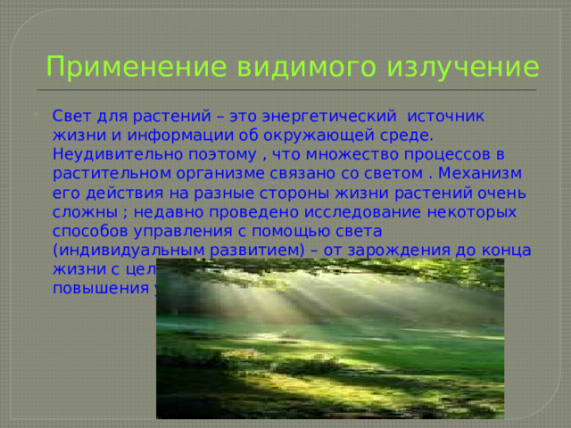 Применение видимого излучение Свет для растений – это энергетический источник жизни и информации об окружающей среде. Неудивительно поэтому , что множество процессов в растительном организме связано со светом . Механизм его действия на разные стороны жизни растений очень сложны ; недавно проведено исследование некоторых способов управления с помощью света (индивидуальным развитием) – от зарождения до конца жизни с целью улучшения их полезных качеств и повышения урожайности. 