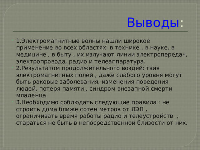 Выводы : 1.Электромагнитные волны нашли широкое применение во всех областях: в технике , в науке, в медицине , в быту , их излучают линии электропередач, электропровода, радио и телеаппаратура. 2.Результатом продолжительного воздействия электромагнитных полей , даже слабого уровня могут быть раковые заболевания, изменения поведения людей, потеря памяти , синдром внезапной смерти младенца. 3.Необходимо соблюдать следующие правила : не строить дома ближе сотен метров от ЛЭП , ограничивать время работы радио и телеустройств , стараться не быть в непосредственной близости от них. 