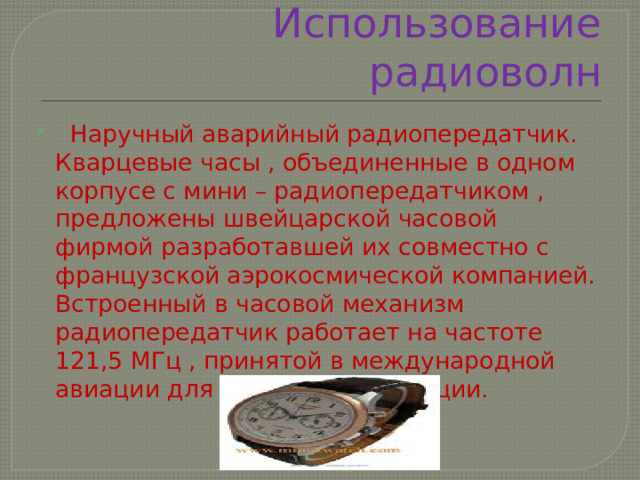 Использование радиоволн  Наручный аварийный радиопередатчик. Кварцевые часы , объединенные в одном корпусе с мини – радиопередатчиком , предложены швейцарской часовой фирмой разработавшей их совместно с французской аэрокосмической компанией. Встроенный в часовой механизм радиопередатчик работает на частоте 121,5 МГц , принятой в международной авиации для аварийных ситуации. 