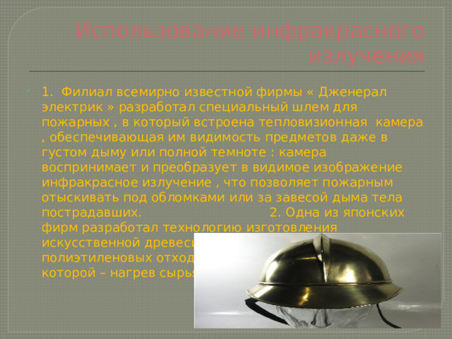 Использование инфракрасного излучения 1. Филиал всемирно известной фирмы « Дженерал электрик » разработал специальный шлем для пожарных , в который встроена тепловизионная камера , обеспечивающая им видимость предметов даже в густом дыму или полной темноте : камера воспринимает и преобразует в видимое изображение инфракрасное излучение , что позволяет пожарным отыскивать под обломками или за завесой дыма тела пострадавших. 2. Одна из японских фирм разработал технологию изготовления искусственной древесины из смеси макулатуры и полиэтиленовых отходов , один из основных этапов которой – нагрев сырья ИФ – лучами. 