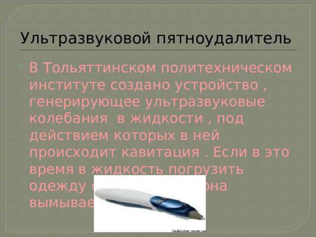 Ультразвуковой пятноудалитель В Тольяттинском политехническом институте создано устройство , генерирующее ультразвуковые колебания в жидкости , под действием которых в ней происходит кавитация . Если в это время в жидкость погрузить одежду с пятнами , то она вымывает. 
