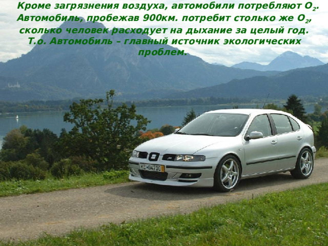  Кроме загрязнения воздуха, автомобили потребляют O 2 . Автомобиль, пробежав 900км. потребит столько же O 2 , сколько человек расходует на дыхание за целый год. Т.о. Автомобиль – главный источник экологических проблем.  9 Загрязнение воздуха Отработанные газы через выхлопные  трубы. Испарение топлива. Картельные газы – это смесь части отработавших газов, проникшей через неплотности порш-невых колец в картер двигателя с парами моторного масла. Они поступают в окружающую среду из системы питания двигателя: стыков, шлангов. углеводороды (C x H y ); 1. оксид углерода 2. оксиды азота (NO y ). 1. углероды (C x H y ).  (CO); 2. углеводороды  (C x H y ); 3. оксиды азота (NO y ); 4. бензапирен; 5. альдегиды; 6. свинец, сажу. 