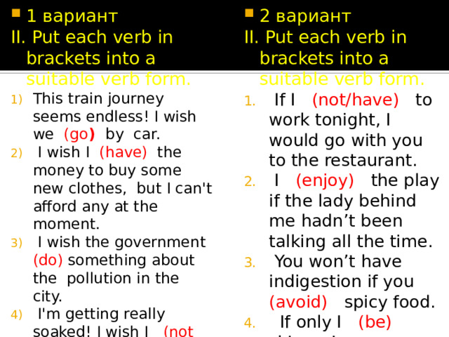 1 вариант 2 вариант II. Put each verb in brackets into a suitable verb form. II. Put each verb in brackets into a suitable verb form. This train journey seems endless! I wish we (go ) by car.  I wish I (have) the money to buy some new clothes, but I can't afford any at the moment.  I wish the government (do) something about the pollution in the city.  I'm getting really soaked! I wish I (not forget) my umbrella.  I wish you (not do) that! It's a really annoying habit.  If I (not/have) to work tonight, I would go with you to the restaurant.  I (enjoy) the play if the lady behind me hadn’t been talking all the time.  You won’t have indigestion if you (avoid) spicy food.  If only I (be) skinner!  If we (not/get) lost, we would have been here long ago. 