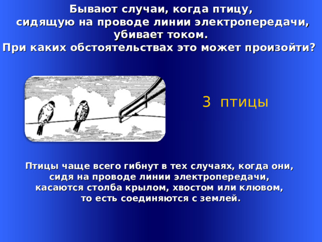 Бывают случаи, когда птицу,  сидящую на проводе линии электропередачи,  убивает током. При каких обстоятельствах это может произойти? 3 птицы Птицы чаще всего гибнут в тех случаях, когда они, сидя на проводе линии электропередачи, касаются столба крылом, хвостом или клювом, то есть соединяются с землей. Welcome to Power Jeopardy   © Don Link, Indian Creek School, 2004 You can easily customize this template to create your own Jeopardy game. Simply follow the step-by-step instructions that appear on Slides 1-3. 1 