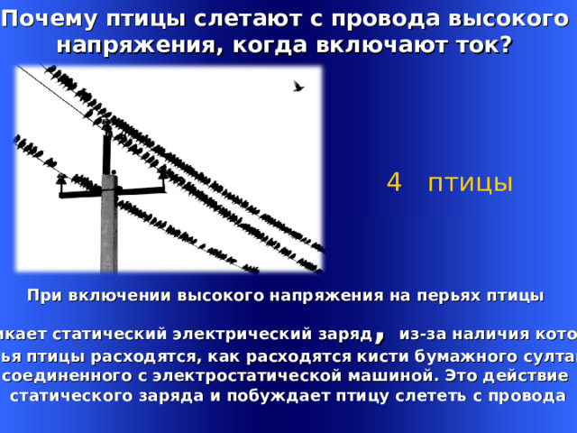 Почему птицы слетают с провода высокого напряжения, когда включают ток? 4 птицы   При включении высокого напряжения на перьях птицы возникает статический электрический заряд , из-за наличия которого перья птицы расходятся, как расходятся кисти бумажного султана, соединенного с электростатической машиной. Это действие статического заряда и побуждает птицу слететь с провода Welcome to Power Jeopardy   © Don Link, Indian Creek School, 2004 You can easily customize this template to create your own Jeopardy game. Simply follow the step-by-step instructions that appear on Slides 1-3. 1 