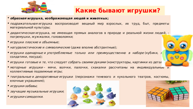 Какие бывают игрушки? образная  игрушка, изображающая людей и животных; подражательная  игрушка воспроизводит вещный мир взрослых, их труд, быт, предметы материальной культуры; дидактическая  игрушка, не имеющая прямых аналогов в природе и реальной жизни людей, - погремушки, жужжалки, головоломки; игрушки  плоские  и  объемные ; натуралистические  и  символические  (даже вполне абстрактные); игрушки  одинарные  и  употребляемые только или преимущественно в наборе  (кубики, лото, солдатики, посуда); игрушки  готовые  и  те, что следует собрать своими руками  (конструкторы, картинки из деталей); моторные игрушки  – мячи, волчки, палочки, скакалки рассчитаны на индивидуальные и коллективные подвижные игры; театральные  и  декоративные  игрушки (персонажи теневого и кукольного театров, костюмы, елочные украшения); игрушки-забавы ; звучащие музыкальные игрушки ; игрушки-самоделки . 