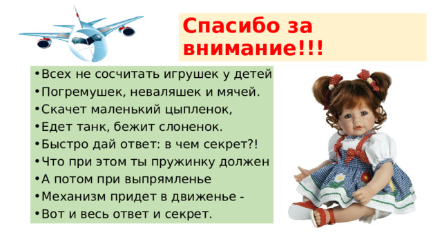 Спасибо за внимание!!! Всех не сосчитать игрушек у детей: Погремушек, неваляшек и мячей. Скачет маленький цыпленок, Едет танк, бежит слоненок. Быстро дай ответ: в чем секрет?! Что при этом ты пружинку должен сжать, А потом при выпрямленье Механизм придет в движенье - Вот и весь ответ и секрет. 