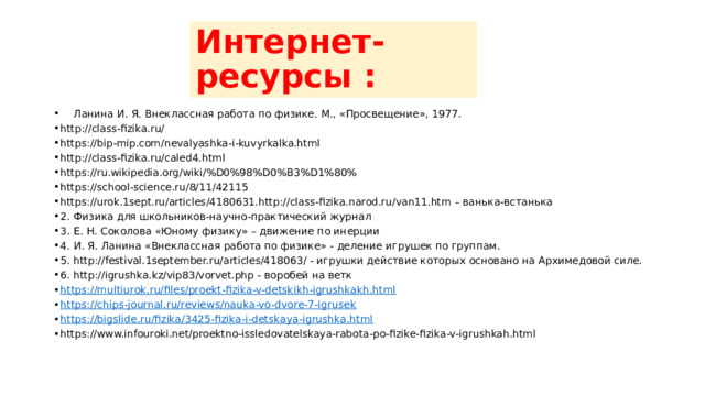 Интернет-ресурсы :  Ланина И. Я. Внеклассная работа по физике. М., «Просвещение», 1977. http://class-fizika.ru/ https://bip-mip.com/nevalyashka-i-kuvyrkalka.html http://class-fizika.ru/caled4.html https://ru.wikipedia.org/wiki/%D0%98%D0%B3%D1%80% https://school-science.ru/8/11/42115 https://urok.1sept.ru/articles/4180631.  http://class-fizika.narod.ru/van11.htm – ванька-встанька 2.  Физика для школьников-научно-практический журнал 3.  Е. Н. Соколова «Юному физику» – движение по инерции 4.  И. Я. Ланина «Внеклассная работа по физике» - деление игрушек по группам. 5.  http://festival.1september.ru/articles/418063/ - игрушки действие которых основано на Архимедовой силе. 6.  http://igrushka.kz/vip83/vorvet.php - воробей на ветк https://multiurok.ru/files/proekt-fizika-v-detskikh-igrushkakh.html https://chips-journal.ru/reviews/nauka-vo-dvore-7-igrusek https://bigslide.ru/fizika/3425-fizika-i-detskaya-igrushka.html https://www.infouroki.net/proektno-issledovatelskaya-rabota-po-fizike-fizika-v-igrushkah.html 
