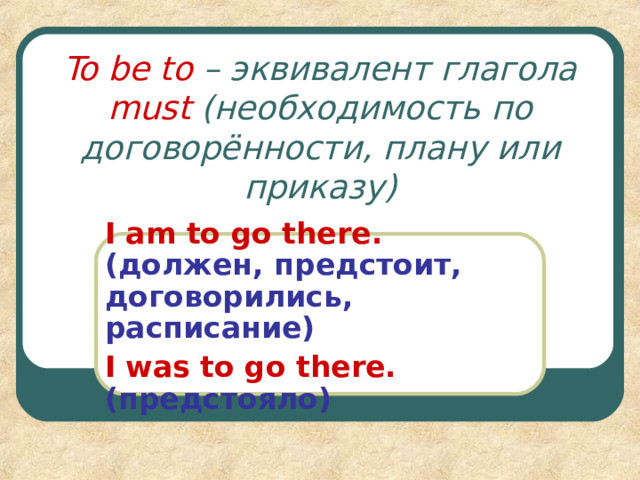 To be to – эквивалент глагола must ( необходимость по договорённости, плану или приказу ) I am to go there.  ( должен, предстоит, договорились, расписание ) I was to go there. ( предстояло ) 