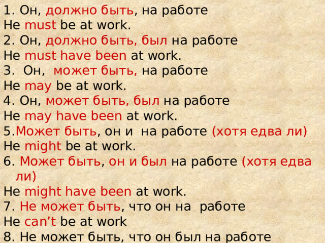 1. Он, должно быть , на работе He must be at work. 2. Он, должно быть, был на работе He must have been at work. 3. Он, может быть, на работе He may be at work. 4 . Он,  может быть, был на работе He may have been at work. 5 . Может быть , он и на работе (хотя едва ли) He might be at work. 6 . Может быть , он и был на работе (хотя едва ли) He might have been at work. 7 . Не может быть , что он на работе He can’t be at work 8 . Не может быть, что он был на работе He can’t have been at work. 